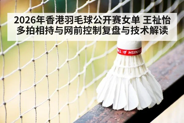 2026年香港羽毛球公开赛女单 王祉怡多拍相持与网前控制复盘与技术解读